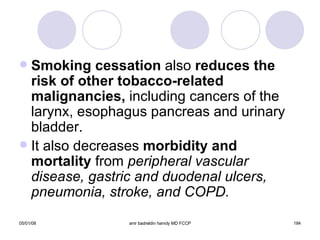 Smoking cessation  also  reduces the risk of other tobacco-related malignancies,  including cancers of the larynx, esophagus pancreas and urinary bladder. It also decreases  morbidity and mortality  from  peripheral vascular disease, gastric and duodenal ulcers, pneumonia, stroke, and COPD. 