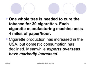 One whole tree is needed to cure the tobacco for 30 cigarettes. Each cigarette manufacturing machine uses 4 miles of paper/hour. Cigarette production has increased in the USA, but domestic consumption has declined. Meanwhile  exports overseas have markedly increased. 