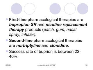 First-line  pharmacological therapies are  bupropion SR  and  nicotine replacement   therapy  products ( patch, gum, nasal spray, inhaler). Second-line  pharmacological therapies are  nortriptyline   and  clonidine. Success rate of buprion is between 22-40%. 