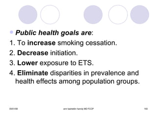 Public health goals are : 1. To  increase  smoking cessation. 2.  Decrease  initiation. 3.  Lower  exposure to ETS. 4.  Eliminate  disparities in prevalence and health effects among population groups. 
