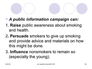 A public information campaign can: 1.  Raise  public awareness about smoking and health. 2 . Persuade  smokers to give up smoking and provide advice and materials on how this might be done. 3.  Influence  nonsmokers to remain so (especially the young). 