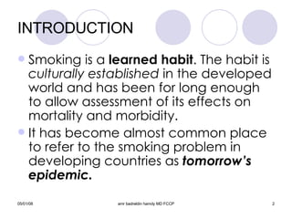 INTRODUCTION Smoking is a  learned habit . The habit is  culturally established  in the developed world and has been for long enough to allow assessment of its effects on mortality and morbidity. It has become almost common place to refer to the smoking problem in developing countries as  tomorrow’s epidemic. 