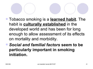 Tobacco smoking is a  learned habit . The habit is  culturally established  in the developed world and has been for long enough to allow assessment of its effects on mortality and morbidity. Social and familial factors  seem to be particularly important in smoking initiation. 