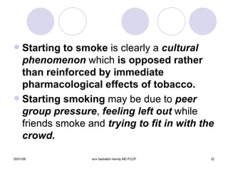 Starting to smoke  is clearly a  cultural   phenomenon  which  is opposed rather than   reinforced by immediate   pharmacological effects of tobacco. Starting smoking  may be due to  peer   group pressure ,  feeling left out  while friends smoke and  trying to fit in with the crowd. 