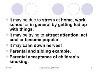 It may be due to  stress  at  home ,  work ,  school  or  in general by getting fed up with things. It may be trying to  attract attention ,  act cool  or  become popular . It may  calm down nerves! Parental and sibling example. Parental acceptance of children’s smoking. 