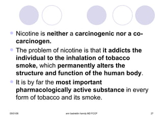 Nicotine is  neither  a  carcinogenic nor a co-carcinogen. The problem of nicotine is that  it addicts the individual to the inhalation of tobacco   smoke,  which  permanently alters the structure and function of the human body . It is by far the  most important   pharmacologically active substance  in every form of tobacco and its smoke. 