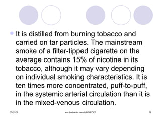 It is distilled from burning tobacco and carried on tar particles. The mainstream smoke of a filter-tipped cigarette on the average contains 15% of nicotine in its tobacco, although it may vary depending on individual smoking characteristics. It is ten times more concentrated, puff-to-puff, in the systemic arterial circulation than it is in the mixed-venous circulation. 