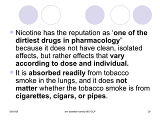 Nicotine has the reputation as ‘ one of the   dirtiest drugs in pharmacology ” because it does not have clean, isolated effects, but rather effects that  vary according to dose and individual. It is  absorbed readily  from tobacco smoke in the lungs, and it does  not matter  whether the tobacco smoke is from  cigarettes, cigars, or pipes . 