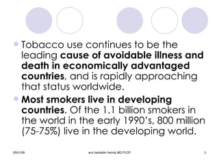 Tobacco use continues to be the leading  cause of avoidable illness and death in economically advantaged countries , and is rapidly approaching that status worldwide. Most smokers live in developing countries . Of the 1.1 billion smokers in the world in the early 1990’s, 800 million (75-75%) live in the developing world. 