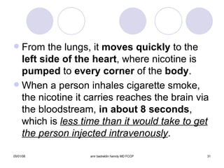 From the lungs, it  moves quickly  to the  left side of the heart , where nicotine is  pumped  to  every corner  of the  body . When a person inhales cigarette smoke, the nicotine it carries reaches the brain via the bloodstream,  in about 8 seconds , which is  less time than it would take to get the person injected intravenously .  