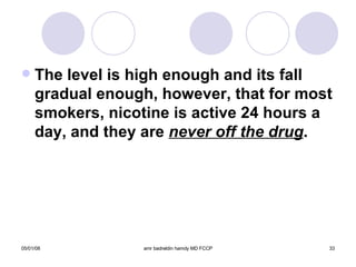 The level is high enough and its fall gradual enough, however, that for most smokers, nicotine is active 24 hours a day, and they are  never off the drug . 