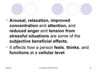 Arousal, relaxation, improved concentration  and  attention,  and  reduced anger  and  tension from stressful situations  are some of the  subjective beneficial effects. It affects how a person  feels ,  thinks , and  functions  at a  cellular level . 