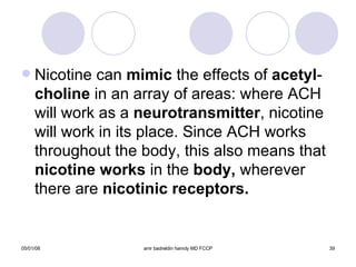 Nicotine can  mimic  the effects of  acetyl - choline  in an array of areas: where ACH will work as a  neurotransmitter , nicotine will work in its place. Since ACH works throughout the body, this also means that  nicotine works  in the  body,  wherever   there are  nicotinic receptors. 