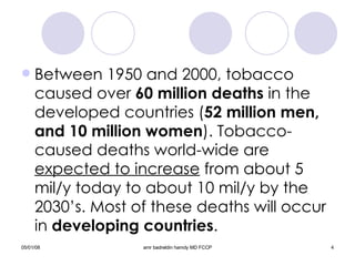 Between 1950 and 2000, tobacco caused over  60 million deaths  in the developed countries ( 52 million men, and 10 million   women ). Tobacco-caused deaths world-wide are  expected to increase  from about 5 mil/y today to about 10 mil/y by the 2030’s. Most of these deaths will occur in  developing countries . 