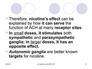Therefore,  nicotine’s effect  can be explained by how  it can serve  the function of ACH at many  receptor sites . In  small   doses, it stimulates  both  sympathetic  and  parasympathetic ganglia; in  larger  doses, it has an opposite effect. Autonomic ganglia  are better known  targets  for nicotine. 