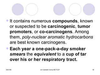 It contains numerous  compounds , known or suspected to be  carcinogenic ,  tumor   promoters , or  co-carcinogens . Among them,  poly-nuclear aromatic hydrocarbons  are best known carcinogens. Each year a one-pack-a-day smoker  smears   the   equivalent   to a  cup of tar over his or her respiratory tract. 