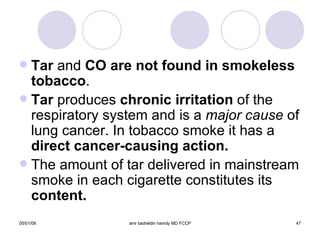 Tar  and  CO are not found in smokeless tobacco . Tar  produces  chronic irritation  of the respiratory system and is a  major cause  of lung cancer. In tobacco smoke it has a  direct cancer-causing action. The amount of tar delivered in mainstream smoke in each cigarette constitutes its  content. 