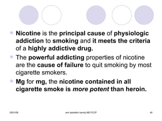 Nicotine  is the  principal cause  of  physiologic addiction  to  smoking  and  it meets the criteria  of a  highly addictive drug. The  powerful   addicting  properties of nicotine are the  cause of failure  to quit smoking by most cigarette smokers. Mg  for  mg,  the  nicotine contained in all cigarette smoke is  more potent  than heroin. 