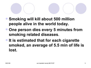 Smoking will kill about 500 million people alive in the world today. One person dies every 5 minutes from smoking related diseases . It is estimated that for each cigarette smoked, an average of 5.5 min of life is lost. 