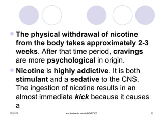 The physical withdrawal of nicotine from the body takes approximately 2-3 weeks . After that time period,  cravings  are more  psychological  in origin. Nicotine  is  highly addictive . It is both  stimulant  and a  sedative  to the CNS. The ingestion of nicotine results in an almost immediate  kick  because it causes a  