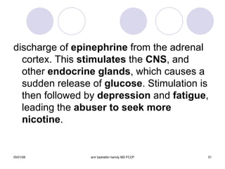 discharge of  epinephrine  from the adrenal cortex. This  stimulates  the  CNS , and other  endocrine glands , which causes a sudden release of  glucose . Stimulation is then followed by  depression  and  fatigue , leading the  abuser to seek more nicotine .  