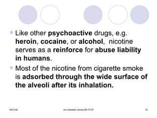 Like other  psychoactive  drugs, e.g.  heroin ,  cocaine , or  alcohol ,  nicotine serves as a  reinforce  for  abuse liability in humans . Most of the nicotine from cigarette smoke is  adsorbed through the wide surface of the alveoli after its inhalation.  