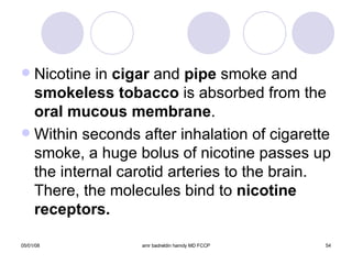 Nicotine in  cigar  and  pipe  smoke and  smokeless tobacco  is absorbed from the  oral   mucous membrane . Within seconds after inhalation of cigarette smoke, a huge bolus of nicotine passes up the internal carotid arteries to the brain. There, the molecules bind to  nicotine receptors. 