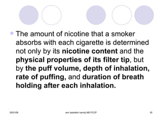 The amount of nicotine that a smoker absorbs with each cigarette is determined not only by its  nicotine content  and the  physical properties of its filter tip , but by  the puff volume, depth of inhalation, rate of puffing,  and  duration of breath holding after each inhalation. 