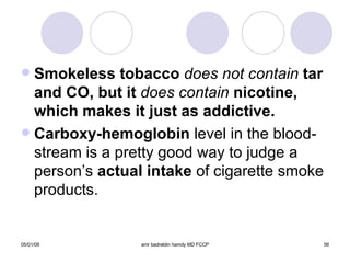 Smokeless tobacco  does not contain  tar and CO, but it  does contain  nicotine, which makes it just as addictive. Carboxy-hemoglobin  level in the blood-stream is a pretty good way to judge a person’s  actual intake  of cigarette smoke products. 