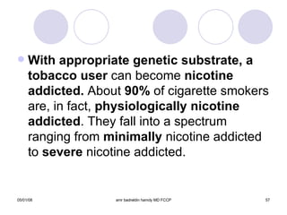 With appropriate genetic substrate, a   tobacco user  can become  nicotine   addicted.  About  90%  of cigarette smokers are, in fact,  physiologically   nicotine   addicted . They fall into a spectrum ranging from  minimally  nicotine addicted to  severe  nicotine addicted.  