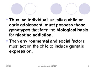 Thus, an individual,  usually a  child  or  early adolescent, must possess those genotypes  that form the  biological basis  for  nicotine addiction . Then  environmental  and  social  factors must  act  on the child to  induce   genetic   expression. 