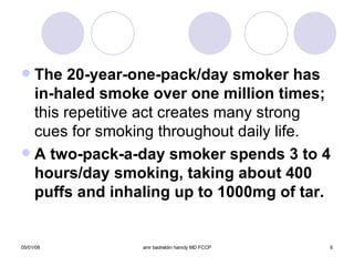 The 20-year-one-pack/day smoker has in-haled   smoke over one million times;  this repetitive act creates many strong cues for smoking throughout daily life. A two-pack-a-day smoker spends 3 to 4 hours/day smoking, taking about 400 puffs and inhaling up to 1000mg of tar. 