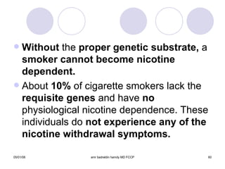 Without  the  proper genetic substrate,  a  smoker cannot become nicotine dependent. About  10%  of cigarette smokers lack the  requisite genes  and have  no  physiological nicotine dependence. These individuals do  not experience any of the nicotine withdrawal symptoms. 