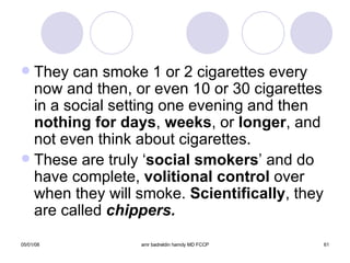 They can smoke 1 or 2 cigarettes every now and then, or even 10 or 30 cigarettes in a social setting one evening and then  nothing for days ,  weeks , or  longer , and not even think about cigarettes. These are truly ‘ social smokers ’ and do have complete,  volitional control  over when they will smoke.  Scientifically , they are called  chippers. 