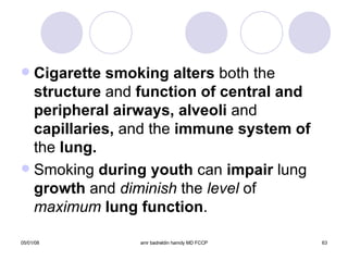 Cigarette smoking alters  both the  structure  and  function of central and peripheral airways, alveoli  and  capillaries,  and the  immune system of  the  lung.  Smoking  during youth  can  impair  lung  growth  and  diminish  the  level  of  maximum   lung function . 