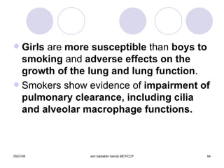Girls  are  more susceptible  than  boys to smoking  and  adverse effects on the   growth of the lung and lung function . Smokers show evidence of  impairment of pulmonary clearance, including cilia and alveolar macrophage functions. 