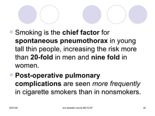 Smoking is the  chief factor  for  spontaneous pneumothorax  in young tall thin people, increasing the risk more than  20-fold  in men and  nine fold  in women. Post-operative pulmonary complications  are seen  more frequently  in cigarette smokers than in nonsmokers. 