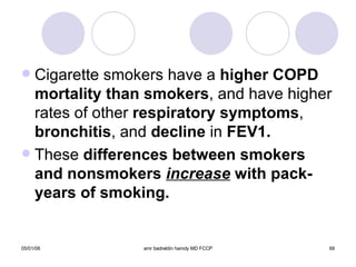 Cigarette smokers have a  higher COPD   mortality than smokers , and have higher rates of other  respiratory symptoms ,  bronchitis , and  decline  in  FEV1. These  differences between smokers and nonsmokers  increase  with pack-years of smoking. 