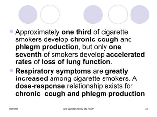 Approximately  one third  of cigarette smokers develop  chronic cough  and  phlegm production , but only  one seventh  of smokers develop  accelerated   rates  of  loss of lung function . Respiratory symptoms  are  greatly   increased  among cigarette smokers. A  dose-response  relationship exists for  chronic  cough and phlegm production 