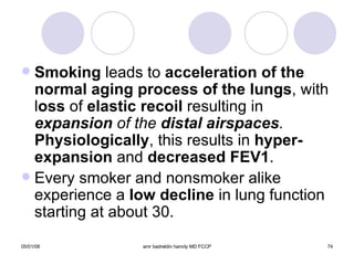 Smoking  leads to  acceleration of the normal aging process of the lungs , with l oss  of  elastic recoil  resulting in  expansion  of the  distal airspaces .   Physiologically , this results in  hyper-expansion  and  decreased FEV1 . Every smoker and nonsmoker alike experience a  low decline  in lung function starting at about 30. 