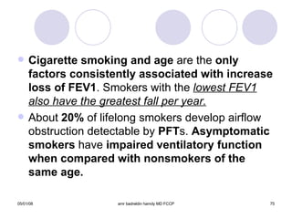 Cigarette smoking and age  are   the  only factors consistently associated with increase loss of FEV1 . Smokers with the  lowest FEV1 also have the greatest fall per year. About  20%  of lifelong smokers develop airflow obstruction detectable by  PFT s.  Asymptomatic smokers  have  impaired ventilatory function when compared with nonsmokers of the same age. 