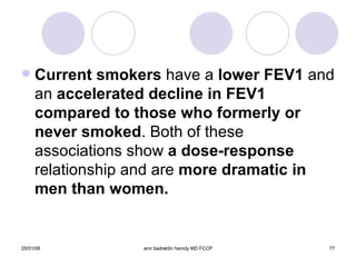 Current smokers  have a  lower FEV1  and an  accelerated decline in FEV1 compared to those who formerly or never smoked . Both of these associations show  a dose-response  relationship and are  more dramatic in men than women. 