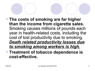 The costs of smoking are far higher than   the income from cigarette sales.  Smoking causes millions of pounds each year in health-related costs, including the cost of lost productivity due to smoking.  Death related productivity losses due to smoking among workers is high . Treatment of tobacco dependence is cost-effective. 