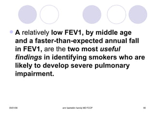 A  relatively  low FEV1, by middle age and a faster-than-expected annual fall in FEV1,  are the  two most  useful findings  in identifying smokers who are likely to develop severe pulmonary impairment. 