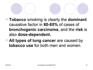 Tobacco  smoking is clearly the  dominant  causative factor in  80-85%  of cases of  bronchogenic carcinoma , and the  risk  is also  dose-dependent.   All types of lung cancer  are caused by  tobacco use  for both men and women. 