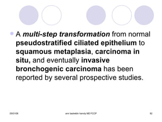 A  multi-step transformation  from normal  pseudostratified ciliated epithelium  to  squamous metaplasia ,  carcinoma in situ,  and eventually  invasive bronchogenic   carcinoma  has been reported by several prospective studies. 