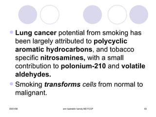 Lung cancer  potential from smoking has been largely attributed to  polycyclic aromatic hydrocarbons , and tobacco specific  nitrosamines,  with a small contribution to  polonium-210  and  volatile aldehydes. Smoking  transforms  cells  from normal to malignant. 