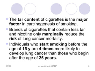 The  tar content  of cigarettes is the  major   factor  in carcinogenesis of smoking.  Brands of cigarettes that contain less tar and nicotine only  marginally  reduce the  risk  of lung cancer mortality. Individuals who  start smoking  before the age of  15 y  are  4 times  more likely to develop lung cancer than those who begin after the age of  25 years . 