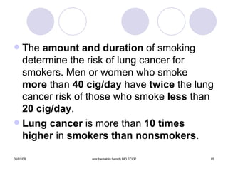The  amount and duration  of smoking determine the risk of lung cancer for smokers. Men or women who smoke  more  than  40 cig/day  have  twice  the lung cancer risk of those who smoke  less  than  20 cig/day . Lung cancer  is more than  10 times higher  in  smokers than nonsmokers. 