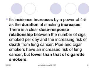 Its incidence  increases  by a power of 4-5 as the  duration  of smoking  increases . There is a clear  dose-response   relationship  between the number of cigs smoked per day and the increasing risk of  death  from lung cancer. Pipe and cigar smokers have an increased risk of lung cancer, but  lower than that of cigarette smokers . 